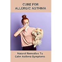 Cure For Allergic Asthma: Natural Remedies To Calm Asthma Symptoms: Cure Asthma Permanently Cure For Allergic Asthma: Natural Remedies To Calm Asthma Symptoms: Cure Asthma Permanently Kindle Paperback