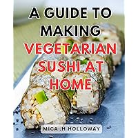 A Guide To Making Vegetarian Sushi At Home: Delicious Plant-Based Sushi Recipes: Master the Art of Crafting Vegetarian Rolls in Your Kitchen
