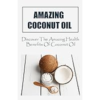 Amazing Coconut Oil: Discover The Amazing Health Benefits Of Coconut Oil