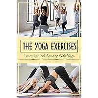 The Yoga Exercises: Learn To Feel Amazing With Yoga