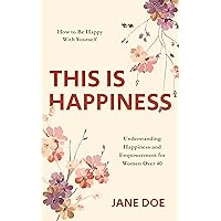 THIS IS HAPPINESS: Discovering Self-Happiness and Empowerment for Women Over 40: A Guide to Embracing Your Authentic Self (The Happiness Within) (The Happiness ... Understanding and Embracing Your True Self)