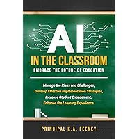 AI in the Classroom: Embrace the Future of Education: Manage the Risks and Challenges, Develop Effective Implementation Strategies, Increase Student Engagement, Enhance the Learning Experience.