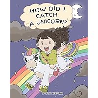 How Did I Catch A Unicorn?: How To Stay Calm To Catch A Unicorn. A Cute Children Story to Teach Kids about Emotions and Anger Management. (My Unicorn Books)