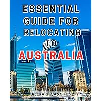 Essential Guide for Relocating to Australia: Your Ultimate Handbook to a Seamless Transition: Master the Art of Relocating to Australia Effortlessly!