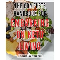 The Complete Handbook for Embarking on Keto Living: Achieve Your Ideal Weight and Optimal Health with Expert Guidance on the Ketogenic Lifestyle