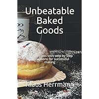 Unbeatable Baked Goods: Great recipes with step by step instructions for successful making