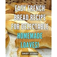 Easy French Bread Recipe for Delectable Homemade Loaves!: Master the Art of Baking Delicious French Loaves at Home with this Simple Recipe!