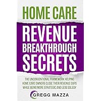 HOME CARE REVENUE BREAKTHROUGH SECRETS: THE UNCONVENTIONAL FRAMEWORK HELPING HOME CARE OWNERS CLOSE THEIR REVENUE GAPS WHILE BEING MORE STRATEGIC AND LESS SALESY