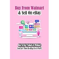 Buy From Walmart & Sell On eBay: How To Buy Products At Walmart And Sell Them On eBay For A Profit: Set Up A Walmart To Ebay Dropshipping Business
