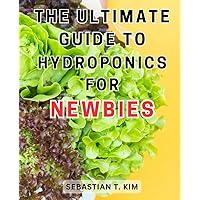 The Ultimate Guide to Hydroponics for Newbies: Learn How to Grow Your Own Fresh and Healthy Fruits and Vegetables at Home Using Hydroponics