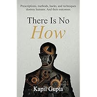 There Is No HOW: Prescriptions, methods, hacks, and techniques destroy humans. And their outcomes. There Is No HOW: Prescriptions, methods, hacks, and techniques destroy humans. And their outcomes. Paperback Kindle