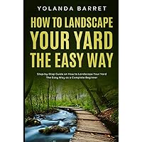How To Landscape Your Yard The Easy Way: Step-by-Step Guide on How to Landscape Your Yard The Easy Way as a Complete Beginner