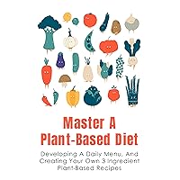 Master A Plant-Based Diet: Developing A Daily Menu, And Creating Your Own 3 Ingredient Plant-Based Recipes: Tips To Make Dishes Vegetarian