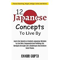 12 Japanese Concepts To Live By: The Secrets of Ancient Japanese Wisdom to Live Rich, Purposeful And Fulfilling Life ,Ancient Japanese Concepts to Navigate Life's Challenges and Achieve Inner Peace