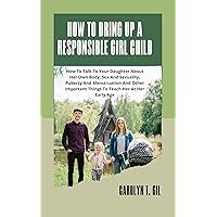 How To Bring Up A Responsible Girl Child : How To Talk To Your Daughter About Her Own Body, Sex And Sexuality, Puberty And Menstruation And Other Important Things To Teach Her At Her Early Age