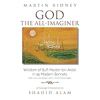 God the All-Imaginer: Wisdom of Sufi Master Ibn Arabi in 99 Modern Sonnets with new translations of his Three Mystic Odes 27 full-page calligraphies by Shahid Alam (East-West Bridge Builders Book 6)