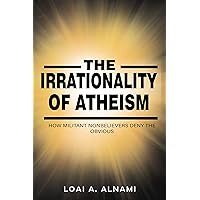 The Irrationality Of Atheism: A simple guide that shows how militant nonbelievers distort logic and reason