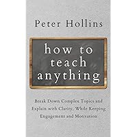 How to Teach Anything: Break Down Complex Topics and Explain with Clarity, While Keeping Engagement and Motivation (Learning how to Learn)