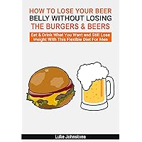 How to Lose Your Beer Belly Without Losing the Burgers & Beers: Eat & Drink What You Want And Still Lose Weight With This Flexible Diet For Men