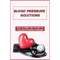 Blood Pressure Solutions: Easy-To-Follow Tips On How To Lower Blood Pressure Naturally