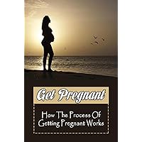 Get Pregnant: How The Process Of Getting Pregnant Works