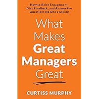 What Makes Great Managers Great: How to Raise Engagement, Give Feedback, and Answer the Questions No One’s Asking