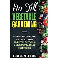 No-Till Vegetable Gardening: Harness the Power of Nature to Grow Highly Nutritious and Great Tasting Vegetables