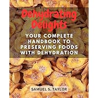 Dehydrating Delights: Your Complete Handbook to Preserving Foods with Dehydration: Explore the Art of Dehydrating for Tasty, Nutritious, and Long-lasting Culinary Creations