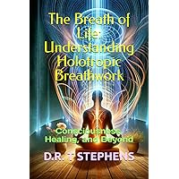 The Breath of Life: Understanding Holotropic Breathwork: Consciousness, Healing, and Beyond (The Holistic Wellness Series: Unlock the Secrets To Positivity, Healing, Health & Wellbeing)