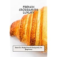 French Croissants Luxury: Learn To Make French Croissants For Beginners