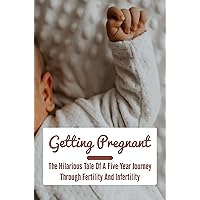 Getting Pregnant: The Hilarious Tale Of A Five-Year Journey Through Fertility And Infertility