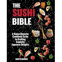 THE SUSHI BIBLE: A Comprehensive Cookbook Guide to Crafting Exquisite Japanese Delights