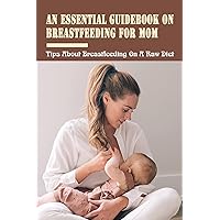 An Essential Guidebook On Breastfeeding For Mom: Tips About Breastfeeding On A Raw Diet: Nutrition Guide For Breastfeeding Mothers