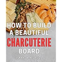 How To Build A Beautiful Charcuterie Board: Create Stunning Charcuterie Displays That will Leave Your Guests in Awe