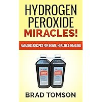 Hydrogen Peroxide Miracles: Amazing Recipes For Home, Health & Healing (100% Safe & Powerful Recipes!)