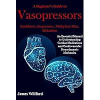 A Beginner’s Guide to Vasopressors: Inodilators, Inopressors, Methylene Blue, Midodrine: An Essential Manual to Understanding Cardiac Medications and Cardiovascular Hemodynamic Mechanics