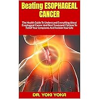 Beating ESOPHAGEAL CANCER : The Health Guide To Understand Everything About Esophageal Cancer And Best Treatment Options To Relief Your Symptoms And Reclaim Your Life