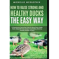 How to Raise Strong and Healthy Ducks The Easy Way: A Comprehensive Step-by-Step Guide On Raising Strong, Healthy Ducks, Dealing With Some Common Duck Problems, Butchering Humanely, Breeding, And More