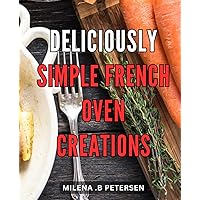 Deliciously Simple French Oven Creations: Effortlessly Master Classic French Dishes with Irresistibly Easy-to-Follow Oven Recipes