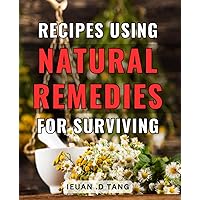 Recipes Using Natural Remedies For Surviving: Transform Your Health with Simple Natural Remedies: Delicious Recipes for the Ultimate Gift of Wellness.