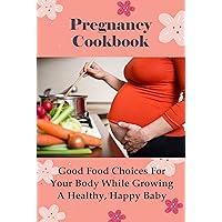 Pregnancy Cookbook: Good Food Choices For Your Body While Growing A Healthy, Happy Baby: Best Recipes For Pregnancy
