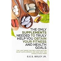 The Only Supplements You Need to Truly Help Achieve Your Fitness and Health Goals: The Last Book You Will Ever Need On What Supplements Are and Why You Are Taking Them The Only Supplements You Need to Truly Help Achieve Your Fitness and Health Goals: The Last Book You Will Ever Need On What Supplements Are and Why You Are Taking Them Paperback Kindle