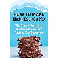 How To Make Brownies Like A Pro: The Simple And Easy Homemade Brownie Recipes For Beginners
