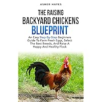 The Raising Backyard Chickens Blueprint: An Easy Step-By-Step Beginners Guide to Farm Fresh Eggs, Select the Best Breeds, and Raise a Happy and Healthy Flock