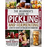 The Beginner's Guide To Pickling & Fermenting: Learn The Secrets Of Pickling And Fermenting With Over 1000 Days Worth Of Easy, Nutrient Dense Recipes And Many Tips & Tricks That Will Make You A Pro