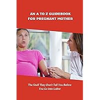 An A To Z Guidebook For Pregnant Mother: The Stuff They Don't Tell You Before You Go Into Labor: Things A Pregnant Woman Needs