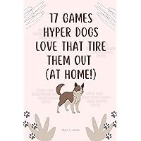 17 Games Hyper Dogs LOVE That Tire Them Out (AT HOME!): How to Combat Your Dog's Boredom, Stop Destructive Chewing & ELIMINATE Behavior Problems