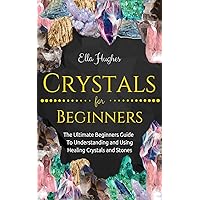 Crystals for Beginners: The Ultimate Beginners Guide To Understanding and Using Healing Crystals and Stones