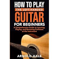 How to Play the Left-Handed Guitar for Beginners: A Comprehensive Guide to Learning, Playing, and Becoming Proficient at the Instrument (Instruments for Beginners)