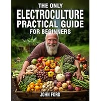 The Only Electroculture Practical Guide for Beginners: Unlock the Secrets to Faster Plant Growth, Bigger Yields, and Superior Crops Using Coil Coppers, Magnetic Antennas, Pyramids, and More